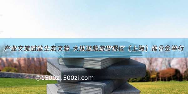 产业交流赋能生态文旅 大纵湖旅游度假区（上海）推介会举行