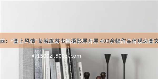 山西：“塞上风情”长城旅游书画摄影展开展 400余幅作品体现边塞文化