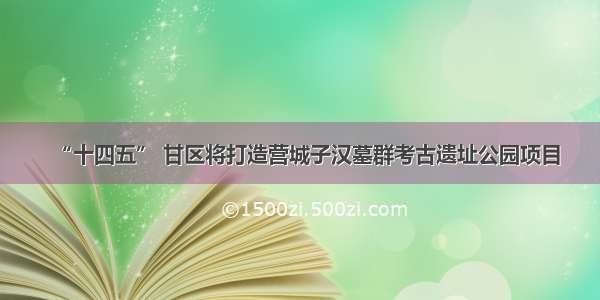 “十四五” 甘区将打造营城子汉墓群考古遗址公园项目