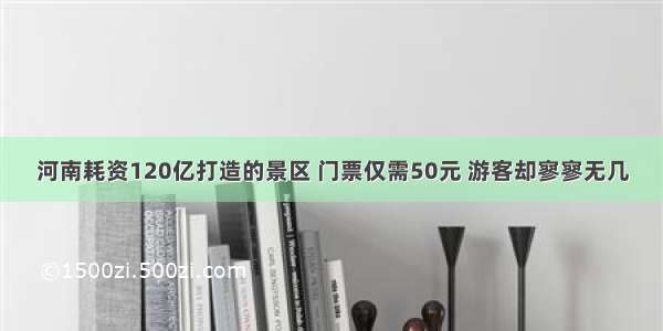 河南耗资120亿打造的景区 门票仅需50元 游客却寥寥无几