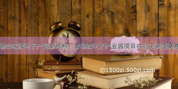 崂山区微电子产业新地标！青岛微电子产业园项目在北宅街道奠基