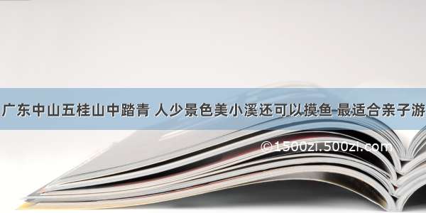 广东中山五桂山中踏青 人少景色美小溪还可以摸鱼 最适合亲子游