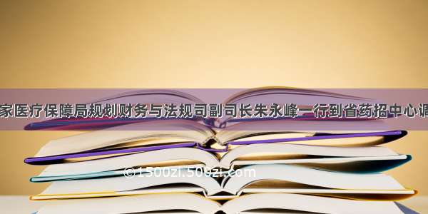 国家医疗保障局规划财务与法规司副司长朱永峰一行到省药招中心调研