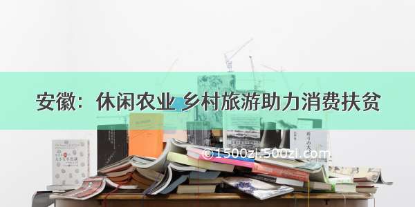 安徽：休闲农业 乡村旅游助力消费扶贫