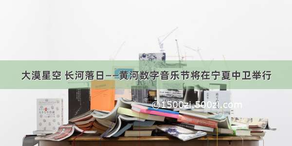 大漠星空 长河落日——黄河数字音乐节将在宁夏中卫举行