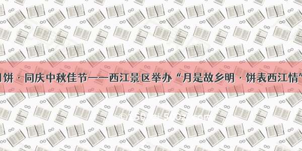 共享西江月饼·同庆中秋佳节——西江景区举办“月是故乡明·饼表西江情”系列活动