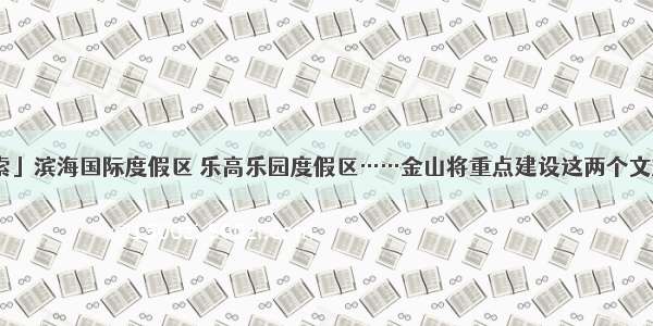 「探索」滨海国际度假区 乐高乐园度假区……金山将重点建设这两个文旅项目