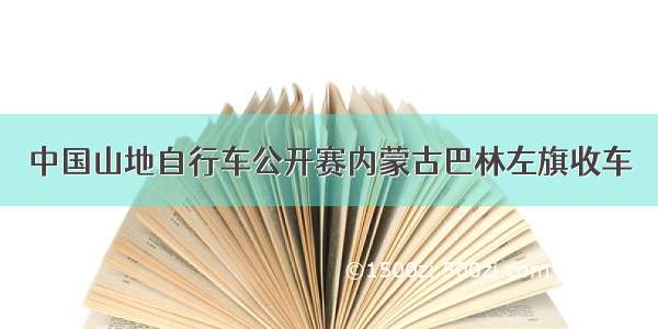 中国山地自行车公开赛内蒙古巴林左旗收车