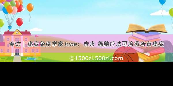 专访｜癌症免疫学家June：未来 细胞疗法可治愈所有癌症