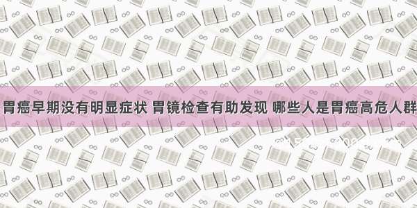 胃癌早期没有明显症状 胃镜检查有助发现 哪些人是胃癌高危人群