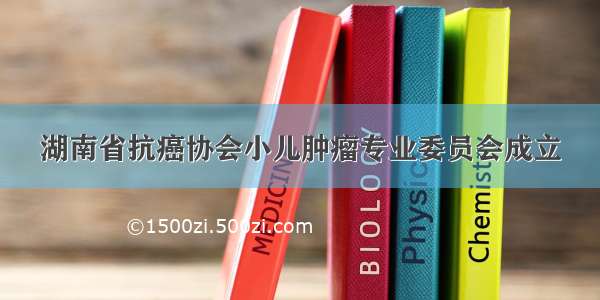 湖南省抗癌协会小儿肿瘤专业委员会成立