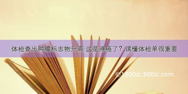 体检查出肿瘤标志物升高 这是得癌了？读懂体检单很重要