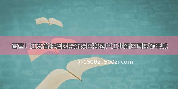 官宣！江苏省肿瘤医院新院区将落户江北新区国际健康城