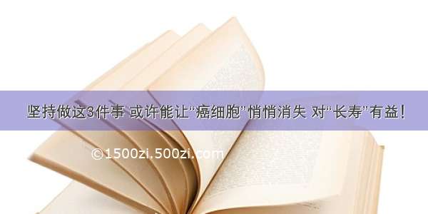 坚持做这3件事 或许能让“癌细胞”悄悄消失 对“长寿”有益！