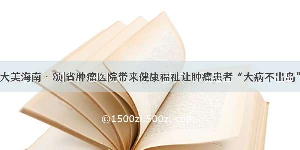 大美海南·颂|省肿瘤医院带来健康福祉让肿瘤患者“大病不出岛”