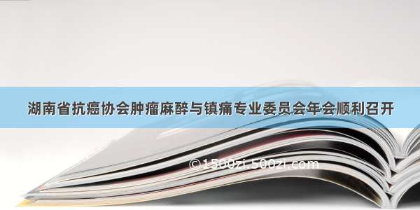 湖南省抗癌协会肿瘤麻醉与镇痛专业委员会年会顺利召开