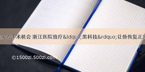 超高龄老人患癌后失去手术机会 浙江医院放疗“黑科技”让他恢复正常生活 多模态肿瘤