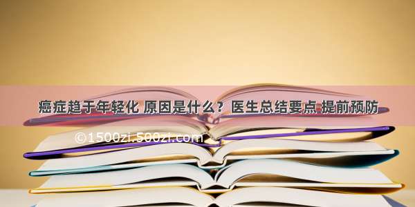 癌症趋于年轻化 原因是什么？医生总结要点 提前预防