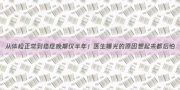 从体检正常到癌症晚期仅半年！医生曝光的原因想起来都后怕