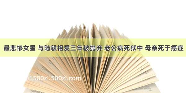 最悲惨女星 与陆毅相爱三年被抛弃 老公病死狱中 母亲死于癌症