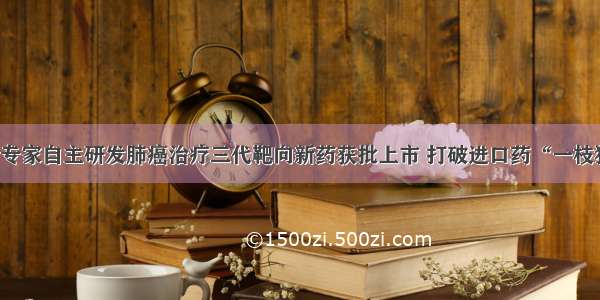 中国专家自主研发肺癌治疗三代靶向新药获批上市 打破进口药“一枝独秀”