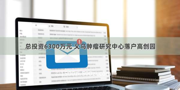 总投资6300万元 义乌肿瘤研究中心落户高创园