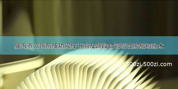 威海市立医院成功完成下咽及颈段食管恶性肿瘤切除术