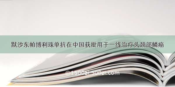 默沙东帕博利珠单抗在中国获批用于一线治疗头颈部鳞癌