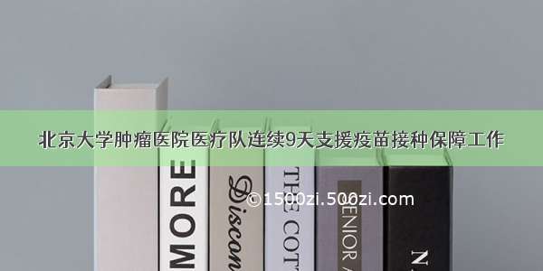 北京大学肿瘤医院医疗队连续9天支援疫苗接种保障工作