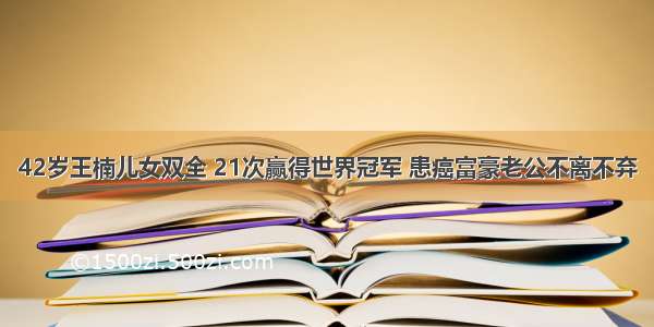 42岁王楠儿女双全 21次赢得世界冠军 患癌富豪老公不离不弃