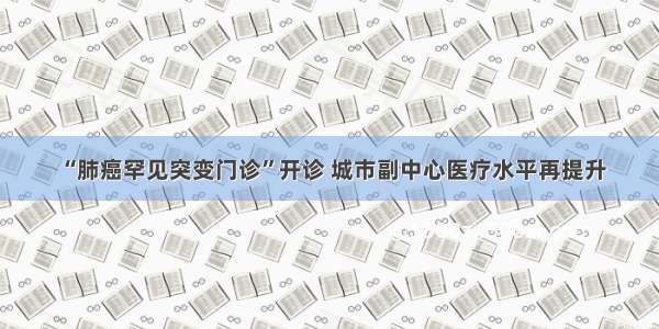 “肺癌罕见突变门诊”开诊 城市副中心医疗水平再提升