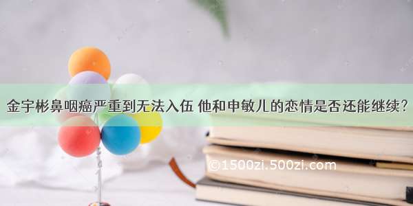 金宇彬鼻咽癌严重到无法入伍 他和申敏儿的恋情是否还能继续？