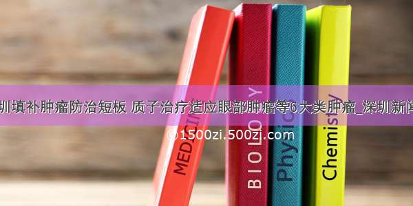 深圳填补肿瘤防治短板 质子治疗适应眼部肿瘤等6大类肿瘤_深圳新闻网