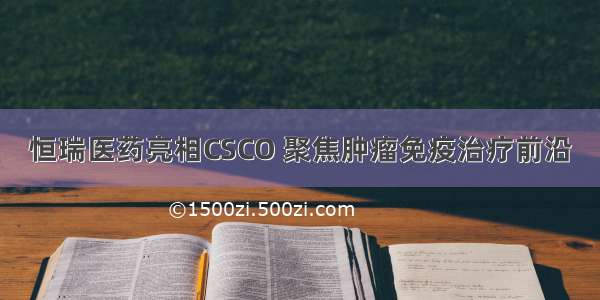 恒瑞医药亮相CSCO 聚焦肿瘤免疫治疗前沿