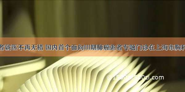 让肿瘤患者就医不再无措 国内首个面向Ⅲ期肺癌患者专题门诊在上海市胸科医院开诊