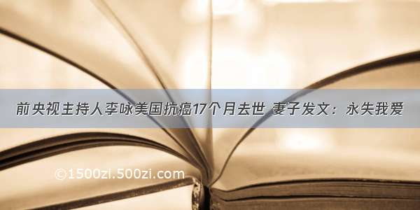 前央视主持人李咏美国抗癌17个月去世 妻子发文：永失我爱