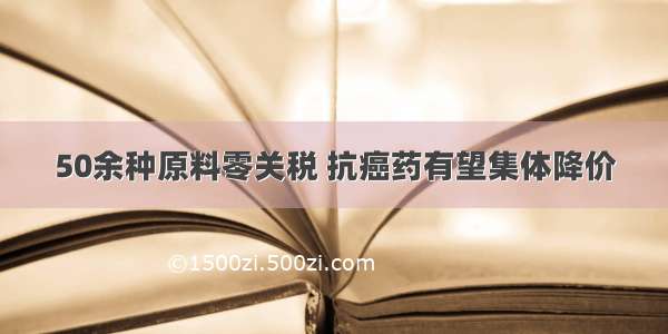 50余种原料零关税 抗癌药有望集体降价