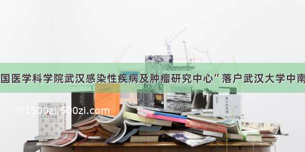 “中国医学科学院武汉感染性疾病及肿瘤研究中心”落户武汉大学中南医院