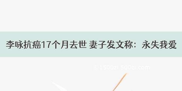 李咏抗癌17个月去世 妻子发文称：永失我爱