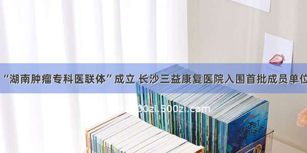 “湖南肿瘤专科医联体”成立 长沙三益康复医院入围首批成员单位