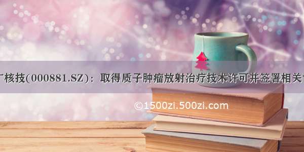 中广核技(000881.SZ)：取得质子肿瘤放射治疗技术许可并签署相关协议