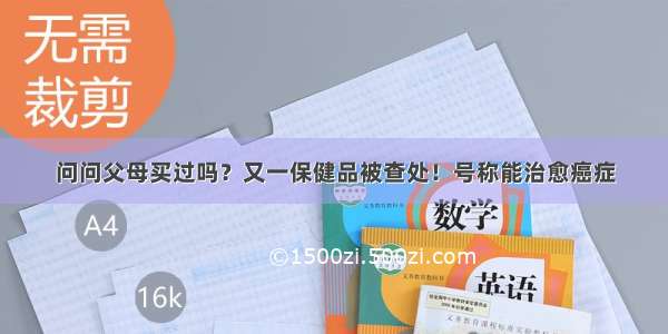 问问父母买过吗？又一保健品被查处！号称能治愈癌症