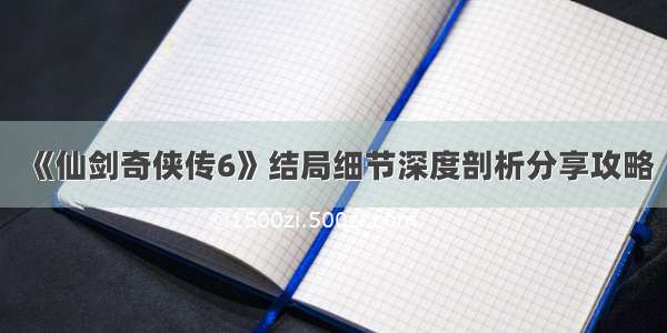 《仙剑奇侠传6》结局细节深度剖析分享攻略