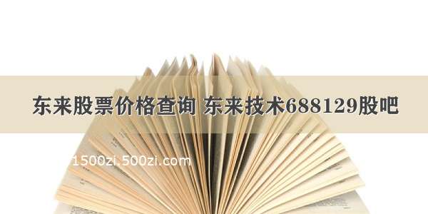 东来股票价格查询 东来技术688129股吧