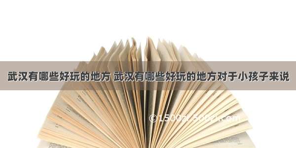 武汉有哪些好玩的地方 武汉有哪些好玩的地方对于小孩子来说