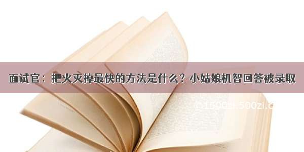 面试官：把火灭掉最快的方法是什么？小姑娘机智回答被录取