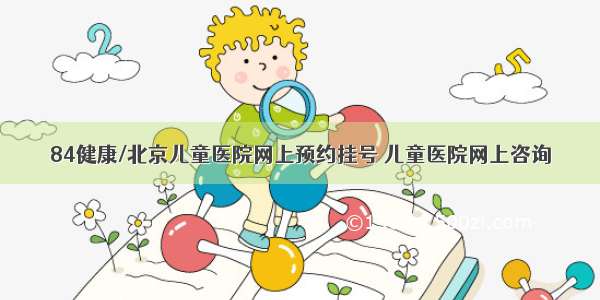 84健康/北京儿童医院网上预约挂号 儿童医院网上咨询