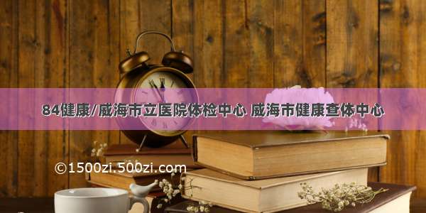 84健康/威海市立医院体检中心 威海市健康查体中心