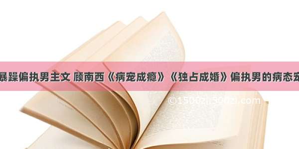 暴躁偏执男主文 顾南西《病宠成瘾》《独占成婚》偏执男的病态宠