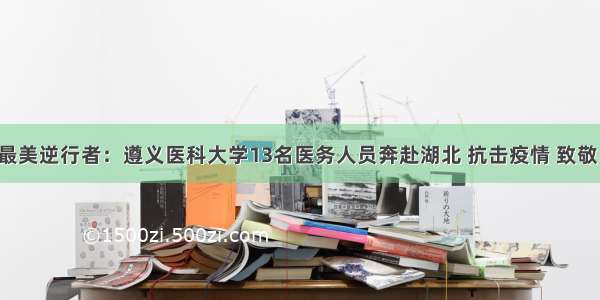 最美逆行者：遵义医科大学13名医务人员奔赴湖北 抗击疫情 致敬！